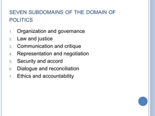 SEVEN SUBDOMAINS OF THE DOMAIN OF
POLITICS
1. Organization and governance
2. Law and justice
3. Communication and critique
4. Representation and negotiation
5. Security and accord
6. Dialogue and reconciliation
7. Ethics and accountability
 