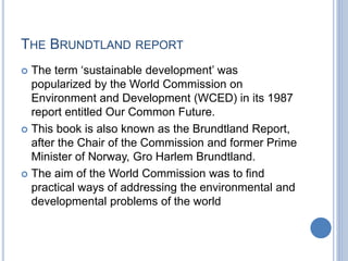 THE BRUNDTLAND REPORT
 The term ‘sustainable development’ was
popularized by the World Commission on
Environment and Development (WCED) in its 1987
report entitled Our Common Future.
 This book is also known as the Brundtland Report,
after the Chair of the Commission and former Prime
Minister of Norway, Gro Harlem Brundtland.
 The aim of the World Commission was to find
practical ways of addressing the environmental and
developmental problems of the world
 