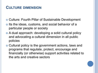 CULTURE DIMENSION
 Culture: Fourth Pillar of Sustainable Development
 Its the ideas, customs, and social behavior of a
particular people or society
 A dual approach: developing a solid cultural policy
and advocating a cultural dimension in all public
policies
 Cultural policy is the government actions, laws and
programs that regulate, protect, encourage and
financially (or otherwise) support activities related to
the arts and creative sectors
 