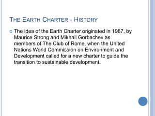 THE EARTH CHARTER - HISTORY
 The idea of the Earth Charter originated in 1987, by
Maurice Strong and Mikhail Gorbachev as
members of The Club of Rome, when the United
Nations World Commission on Environment and
Development called for a new charter to guide the
transition to sustainable development.
 