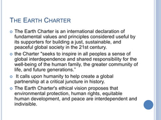 THE EARTH CHARTER
 The Earth Charter is an international declaration of
fundamental values and principles considered useful by
its supporters for building a just, sustainable, and
peaceful global society in the 21st century.
 the Charter "seeks to inspire in all peoples a sense of
global interdependence and shared responsibility for the
well-being of the human family, the greater community of
life, and future generations.”
 It calls upon humanity to help create a global
partnership at a critical juncture in history.
 The Earth Charter's ethical vision proposes that
environmental protection, human rights, equitable
human development, and peace are interdependent and
indivisible.
 