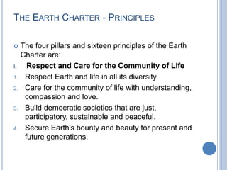 THE EARTH CHARTER - PRINCIPLES
 The four pillars and sixteen principles of the Earth
Charter are:
I. Respect and Care for the Community of Life
1. Respect Earth and life in all its diversity.
2. Care for the community of life with understanding,
compassion and love.
3. Build democratic societies that are just,
participatory, sustainable and peaceful.
4. Secure Earth's bounty and beauty for present and
future generations.
 