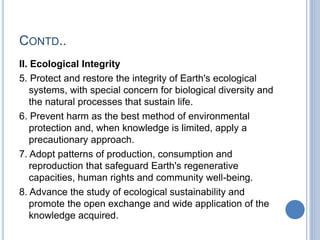 CONTD..
II. Ecological Integrity
5. Protect and restore the integrity of Earth's ecological
systems, with special concern for biological diversity and
the natural processes that sustain life.
6. Prevent harm as the best method of environmental
protection and, when knowledge is limited, apply a
precautionary approach.
7. Adopt patterns of production, consumption and
reproduction that safeguard Earth's regenerative
capacities, human rights and community well-being.
8. Advance the study of ecological sustainability and
promote the open exchange and wide application of the
knowledge acquired.
 