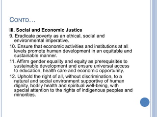 CONTD…
III. Social and Economic Justice
9. Eradicate poverty as an ethical, social and
environmental imperative.
10. Ensure that economic activities and institutions at all
levels promote human development in an equitable and
sustainable manner.
11. Affirm gender equality and equity as prerequisites to
sustainable development and ensure universal access
to education, health care and economic opportunity.
12. Uphold the right of all, without discrimination, to a
natural and social environment supportive of human
dignity, bodily health and spiritual well-being, with
special attention to the rights of indigenous peoples and
minorities.
 