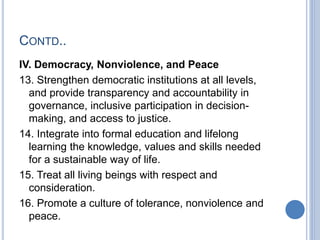 CONTD..
IV. Democracy, Nonviolence, and Peace
13. Strengthen democratic institutions at all levels,
and provide transparency and accountability in
governance, inclusive participation in decision-
making, and access to justice.
14. Integrate into formal education and lifelong
learning the knowledge, values and skills needed
for a sustainable way of life.
15. Treat all living beings with respect and
consideration.
16. Promote a culture of tolerance, nonviolence and
peace.
 