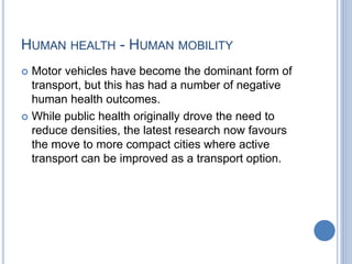 HUMAN HEALTH - HUMAN MOBILITY
 Motor vehicles have become the dominant form of
transport, but this has had a number of negative
human health outcomes.
 While public health originally drove the need to
reduce densities, the latest research now favours
the move to more compact cities where active
transport can be improved as a transport option.
 