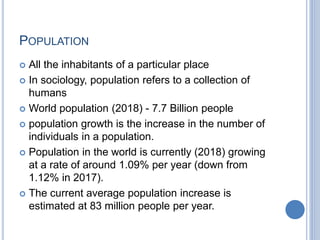 POPULATION
 All the inhabitants of a particular place
 In sociology, population refers to a collection of
humans
 World population (2018) - 7.7 Billion people
 population growth is the increase in the number of
individuals in a population.
 Population in the world is currently (2018) growing
at a rate of around 1.09% per year (down from
1.12% in 2017).
 The current average population increase is
estimated at 83 million people per year.
 