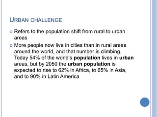 URBAN CHALLENGE
 Refers to the population shift from rural to urban
areas
 More people now live in cities than in rural areas
around the world, and that number is climbing.
Today 54% of the world's population lives in urban
areas, but by 2050 the urban population is
expected to rise to 62% in Africa, to 65% in Asia,
and to 90% in Latin America
 