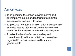 AIM OF WCED
 To re-examine the critical environmental and
development issues and to formulate realistic
proposals for dealing with them;
 To propose new forms of international co-operation
on these issues that will influence policies and
events in the direction of needed changes; and
 To raise the levels of understanding and
commitment to action of individuals, voluntary
organisations, businesses, institutes, and
governments.
 