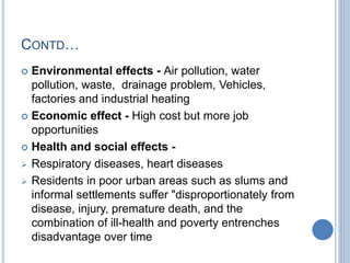 CONTD…
 Environmental effects - Air pollution, water
pollution, waste, drainage problem, Vehicles,
factories and industrial heating
 Economic effect - High cost but more job
opportunities
 Health and social effects -
 Respiratory diseases, heart diseases
 Residents in poor urban areas such as slums and
informal settlements suffer "disproportionately from
disease, injury, premature death, and the
combination of ill-health and poverty entrenches
disadvantage over time
 
