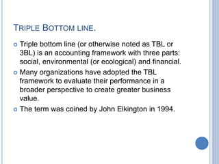 TRIPLE BOTTOM LINE.
 Triple bottom line (or otherwise noted as TBL or
3BL) is an accounting framework with three parts:
social, environmental (or ecological) and financial.
 Many organizations have adopted the TBL
framework to evaluate their performance in a
broader perspective to create greater business
value.
 The term was coined by John Elkington in 1994.
 