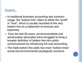 CONTD..
 In traditional business accounting and common
usage, the "bottom line" refers to either the "profit"
or "loss", which is usually recorded at the very
bottom line on a statement of revenue and
expenses.
 Over the last 50 years, environmentalists and
social justice advocates have struggled to bring a
broader definition of bottom line into public
consciousness by introducing full cost accounting.
 The triple bottom line adds two more "bottom lines":
social and environmental (ecological) concerns
 