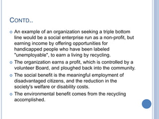 CONTD..
 An example of an organization seeking a triple bottom
line would be a social enterprise run as a non-profit, but
earning income by offering opportunities for
handicapped people who have been labeled
"unemployable", to earn a living by recycling.
 The organization earns a profit, which is controlled by a
volunteer Board, and ploughed back into the community.
 The social benefit is the meaningful employment of
disadvantaged citizens, and the reduction in the
society's welfare or disability costs.
 The environmental benefit comes from the recycling
accomplished.
 