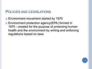 POLICIES AND LEGISLATIONS
 Environment movement started by 1970
 Environment protection agency(EPA) formed in
1970 - created for the purpose of protecting human
health and the environment by writing and enforcing
regulations based on laws
 