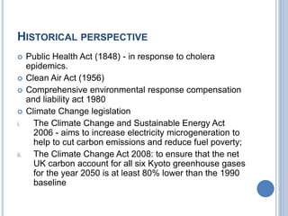HISTORICAL PERSPECTIVE
 Public Health Act (1848) - in response to cholera
epidemics.
 Clean Air Act (1956)
 Comprehensive environmental response compensation
and liability act 1980
 Climate Change legislation
i. The Climate Change and Sustainable Energy Act
2006 - aims to increase electricity microgeneration to
help to cut carbon emissions and reduce fuel poverty;
ii. The Climate Change Act 2008: to ensure that the net
UK carbon account for all six Kyoto greenhouse gases
for the year 2050 is at least 80% lower than the 1990
baseline
 