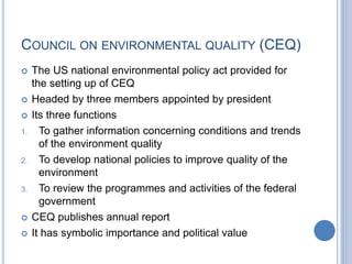 COUNCIL ON ENVIRONMENTAL QUALITY (CEQ)
 The US national environmental policy act provided for
the setting up of CEQ
 Headed by three members appointed by president
 Its three functions
1. To gather information concerning conditions and trends
of the environment quality
2. To develop national policies to improve quality of the
environment
3. To review the programmes and activities of the federal
government
 CEQ publishes annual report
 It has symbolic importance and political value
 