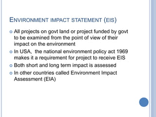 ENVIRONMENT IMPACT STATEMENT (EIS)
 All projects on govt land or project funded by govt
to be examined from the point of view of their
impact on the environment
 In USA, the national environment policy act 1969
makes it a requirement for project to receive EIS
 Both short and long term impact is assessed
 In other countries called Environment Impact
Assessment (EIA)
 