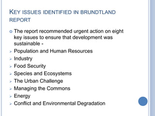 KEY ISSUES IDENTIFIED IN BRUNDTLAND
REPORT
 The report recommended urgent action on eight
key issues to ensure that development was
sustainable -
 Population and Human Resources
 Industry
 Food Security
 Species and Ecosystems
 The Urban Challenge
 Managing the Commons
 Energy
 Conflict and Environmental Degradation
 