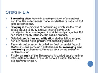 STEPS IN EIA
1. Screening often results in a categorization of the project
and from this a decision is made on whether or not a full EIA
is to be carried out.
2. Scoping is the process of determining which are the most
critical issues to study and will involve community
participation to some degree. It is at this early stage that EIA
can most strongly influence the outline proposal.
3. Detailed prediction and mitigation studies follow scoping
and are carried out in parallel with feasibility studies.
4. The main output report is called an Environmental Impact
Statement, and contains a detailed plan for managing and
monitoring environmental impacts both during and after
implementation.
5. Finally, an audit of the EIA process is carried out some time
after implementation. The audit serves a useful feedback
and learning function.
 