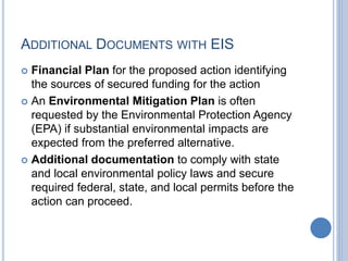 ADDITIONAL DOCUMENTS WITH EIS
 Financial Plan for the proposed action identifying
the sources of secured funding for the action
 An Environmental Mitigation Plan is often
requested by the Environmental Protection Agency
(EPA) if substantial environmental impacts are
expected from the preferred alternative.
 Additional documentation to comply with state
and local environmental policy laws and secure
required federal, state, and local permits before the
action can proceed.
 