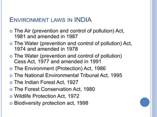 ENVIRONMENT LAWS IN INDIA
 The Air (prevention and control of pollution) Act,
1981 and amended in 1987
 The Water (prevention and control of pollution) Act,
1974 and amended in 1978
 The Water (prevention and control of pollution)
Cess Act, 1977 and amended in 1991
 The Environment (Protection) Act, 1986
 The National Environmental Tribunal Act, 1995
 The Indian Forest Act, 1927
 The Forest Conservation Act, 1980
 Wildlife Protection Act, 1972
 Biodiversity protection act, 1998
 