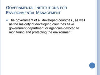 GOVERNMENTAL INSTITUTIONS FOR
ENVIRONMENTAL MANAGEMENT
 The government of all developed countries , as well
as the majority of developing countries have
government department or agencies devoted to
monitoring and protecting the environment
 