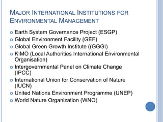 MAJOR INTERNATIONAL INSTITUTIONS FOR
ENVIRONMENTAL MANAGEMENT
 Earth System Governance Project (ESGP)
 Global Environment Facility (GEF)
 Global Green Growth Institute ((GGGI)
 KIMO (Local Authorities International Environmental
Organisation)
 Intergovernmental Panel on Climate Change
(IPCC)
 International Union for Conservation of Nature
(IUCN)
 United Nations Environment Programme (UNEP)
 World Nature Organization (WNO)
 