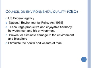 COUNCIL ON ENVIRONMENTAL QUALITY (CEQ)
 US Federal agency
 National Environmental Policy Act[1969]
 Encourage productive and enjoyable harmony
between man and his environment
 Prevent or eliminate damage to the environment
and biosphere
 Stimulate the health and welfare of man
 