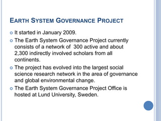 EARTH SYSTEM GOVERNANCE PROJECT
 It started in January 2009.
 The Earth System Governance Project currently
consists of a network of 300 active and about
2,300 indirectly involved scholars from all
continents.
 The project has evolved into the largest social
science research network in the area of governance
and global environmental change.
 The Earth System Governance Project Office is
hosted at Lund University, Sweden.
 