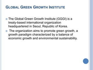 GLOBAL GREEN GROWTH INSTITUTE
 The Global Green Growth Institute (GGGI) is a
treaty-based international organization
headquartered in Seoul, Republic of Korea.
 The organization aims to promote green growth, a
growth paradigm characterized by a balance of
economic growth and environmental sustainability.
 