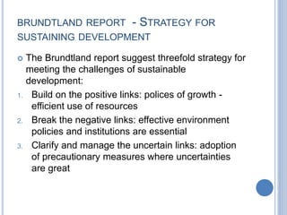 BRUNDTLAND REPORT - STRATEGY FOR
SUSTAINING DEVELOPMENT
 The Brundtland report suggest threefold strategy for
meeting the challenges of sustainable
development:
1. Build on the positive links: polices of growth -
efficient use of resources
2. Break the negative links: effective environment
policies and institutions are essential
3. Clarify and manage the uncertain links: adoption
of precautionary measures where uncertainties
are great
 