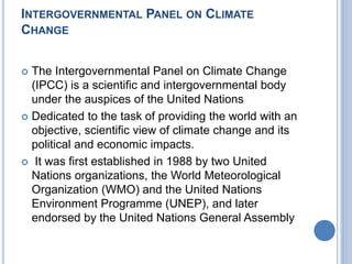 INTERGOVERNMENTAL PANEL ON CLIMATE
CHANGE
 The Intergovernmental Panel on Climate Change
(IPCC) is a scientific and intergovernmental body
under the auspices of the United Nations
 Dedicated to the task of providing the world with an
objective, scientific view of climate change and its
political and economic impacts.
 It was first established in 1988 by two United
Nations organizations, the World Meteorological
Organization (WMO) and the United Nations
Environment Programme (UNEP), and later
endorsed by the United Nations General Assembly
 