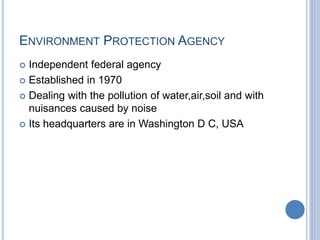 ENVIRONMENT PROTECTION AGENCY
 Independent federal agency
 Established in 1970
 Dealing with the pollution of water,air,soil and with
nuisances caused by noise
 Its headquarters are in Washington D C, USA
 