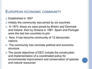 EUROPEAN ECONOMIC COMMUNITY
 Established in 1957
 Initially the community was joined by six countries
 In 1973 ,these six were joined by Britain and Denmark
and Ireland. then by Greece in 1981 .Spain and Portugal
were the last two countries to join
 Now, it has become community of 12 democratic
nations
 The community has concrete political and economic
structure
 The social objectives of EEC include the construction
and implementation of a coordinated policy for
environmental improvement and conservation of species
and natural resources'
 