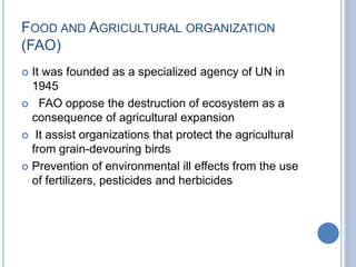 FOOD AND AGRICULTURAL ORGANIZATION
(FAO)
 It was founded as a specialized agency of UN in
1945
 FAO oppose the destruction of ecosystem as a
consequence of agricultural expansion
 It assist organizations that protect the agricultural
from grain-devouring birds
 Prevention of environmental ill effects from the use
of fertilizers, pesticides and herbicides
 
