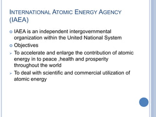 INTERNATIONAL ATOMIC ENERGY AGENCY
(IAEA)
 IAEA is an independent intergovernmental
organization within the United National System
 Objectives
 To accelerate and enlarge the contribution of atomic
energy in to peace ,health and prosperity
throughout the world
 To deal with scientific and commercial utilization of
atomic energy
 
