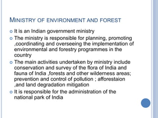 MINISTRY OF ENVIRONMENT AND FOREST
 It is an Indian government ministry
 The ministry is responsible for planning, promoting
,coordinating and overseeing the implementation of
environmental and forestry programmes in the
country
 The main activities undertaken by ministry include
conservation and survey of the flora of India and
fauna of India ,forests and other wilderness areas;
prevention and control of pollution ; afforestaion
,and land degradation mitigation
 It is responsible for the administration of the
national park of India
 