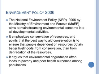 ENVIRONMENT POLICY 2006
 The National Environment Policy (NEP) 2006 by
the Ministry of Environment and Forests (MoEF)
aims at mainstreaming environmental concerns into
all developmental activities.
 It emphasizes conservation of resources, and
points that the best way to aid conservation is to
ensure that people dependent on resources obtain
better livelihoods from conservation, than from
degradation of the resources.
 It argues that environmental degradation often
leads to poverty and poor health outcomes among
populations.
 