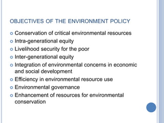 OBJECTIVES OF THE ENVIRONMENT POLICY
 Conservation of critical environmental resources
 Intra-generational equity
 Livelihood security for the poor
 Inter-generational equity
 Integration of environmental concerns in economic
and social development
 Efficiency in environmental resource use
 Environmental governance
 Enhancement of resources for environmental
conservation
 