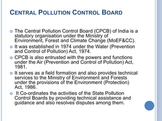 CENTRAL POLLUTION CONTROL BOARD
 The Central Pollution Control Board (CPCB) of India is a
statutory organisation under the Ministry of
Environment, Forest and Climate Change (MoEF&CC).
 It was established in 1974 under the Water (Prevention
and Control of Pollution) Act, 1974.
 CPCB is also entrusted with the powers and functions
under the Air (Prevention and Control of Pollution) Act,
1981.
 It serves as a field formation and also provides technical
services to the Ministry of Environment and Forests
under the provisions of the Environment (Protection)
Act, 1986.
 It Co-ordinates the activities of the State Pollution
Control Boards by providing technical assistance and
guidance and also resolves disputes among them.
 