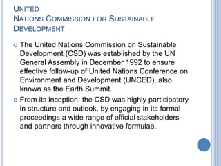 UNITED
NATIONS COMMISSION FOR SUSTAINABLE
DEVELOPMENT
 The United Nations Commission on Sustainable
Development (CSD) was established by the UN
General Assembly in December 1992 to ensure
effective follow-up of United Nations Conference on
Environment and Development (UNCED), also
known as the Earth Summit.
 From its inception, the CSD was highly participatory
in structure and outlook, by engaging in its formal
proceedings a wide range of official stakeholders
and partners through innovative formulae.
 