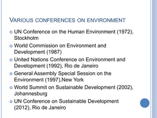 VARIOUS CONFERENCES ON ENVIRONMENT
 UN Conference on the Human Environment (1972),
Stockholm
 World Commission on Environment and
Development (1987)
 United Nations Conference on Environment and
Development (1992), Rio de Janeiro
 General Assembly Special Session on the
Environment (1997),New York
 World Summit on Sustainable Development (2002),
Johannesburg
 UN Conference on Sustainable Development
(2012), Rio de Janeiro
 