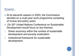 CONTD..
 At its eleventh session in 2003, the Commission
decided on a multi-year work programme consisting
of review and policy years.
 On 20th United Nations Conference on Sustainable
Development would focus on two themes:
1. Green economy within the context of sustainable
development and poverty eradication.
2. Institutional framework for sustainable
development.
 