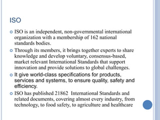 ISO
 ISO is an independent, non-governmental international
organization with a membership of 162 national
standards bodies.
 Through its members, it brings together experts to share
knowledge and develop voluntary, consensus-based,
market relevant International Standards that support
innovation and provide solutions to global challenges.
 It give world-class specifications for products,
services and systems, to ensure quality, safety and
efficiency.
 ISO has published 21862 International Standards and
related documents, covering almost every industry, from
technology, to food safety, to agriculture and healthcare
 