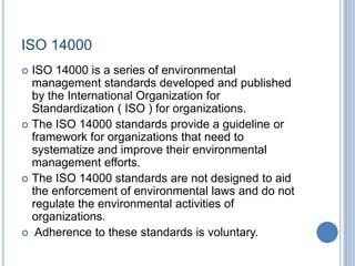 ISO 14000
 ISO 14000 is a series of environmental
management standards developed and published
by the International Organization for
Standardization ( ISO ) for organizations.
 The ISO 14000 standards provide a guideline or
framework for organizations that need to
systematize and improve their environmental
management efforts.
 The ISO 14000 standards are not designed to aid
the enforcement of environmental laws and do not
regulate the environmental activities of
organizations.
 Adherence to these standards is voluntary.
 