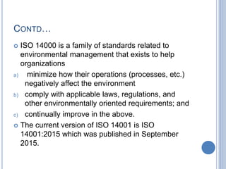 CONTD…
 ISO 14000 is a family of standards related to
environmental management that exists to help
organizations
a) minimize how their operations (processes, etc.)
negatively affect the environment
b) comply with applicable laws, regulations, and
other environmentally oriented requirements; and
c) continually improve in the above.
 The current version of ISO 14001 is ISO
14001:2015 which was published in September
2015.
 