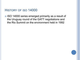 HISTORY OF ISO 14000
 ISO 14000 series emerged primarily as a result of
the Uruguay round of the GATT negotiations and
the Rio Summit on the environment held in 1992
 