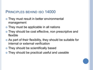 PRINCIPLES BEHIND ISO 14000
 They must result in better environmental
management
 They must be applicable in all nations
 They should be cost effective, non prescriptive and
flexible
 As part of their flexibility, they should be suitable for
internal or external verification
 They should be scientifically based
 They should be practical useful and useable
 