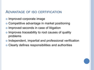 ADVANTAGE OF ISO CERTIFICATION
 Improved corporate image
 Competitive advantage in market positioning
 Improved seconds in case of litigation
 Improves traceability to root causes of quality
problems
 Independent, impartial and professional verification
 Clearly defines responsibilities and authorities
 