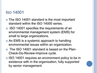 ISO 14001
 The ISO 14001 standard is the most important
standard within the ISO 14000 series.
 ISO 14001 specifies the requirements of an
environmental management system (EMS) for
small to large organizations.
 An EMS is a systemic approach to handling
environmental issues within an organization.
 The ISO 14001 standard is based on the Plan-
Check-Do-Review-Improve cycle.
 ISO 14001 requires an environment policy to be in
existence with in the organization, fully supported
by senior management
 